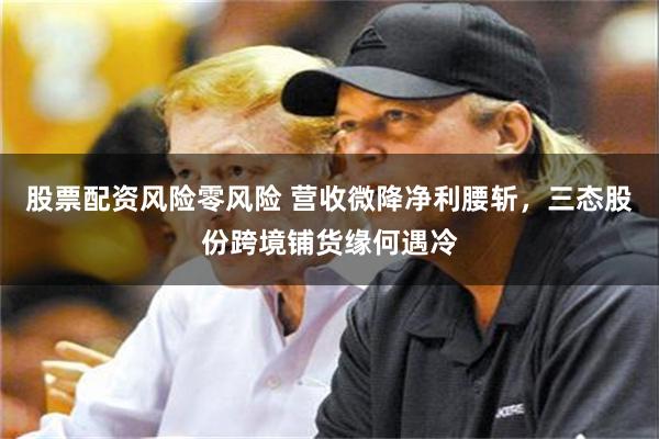 股票配资风险零风险 营收微降净利腰斩，三态股份跨境铺货缘何遇冷