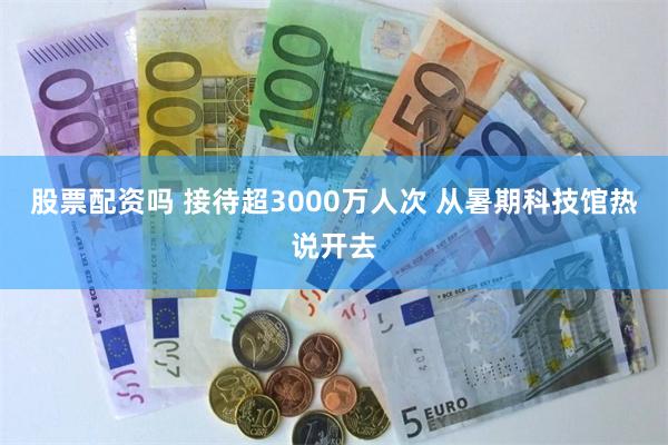 股票配资吗 接待超3000万人次 从暑期科技馆热说开去