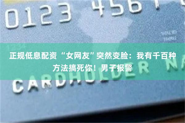 正规低息配资 “女网友”突然变脸：我有千百种方法搞死你！男子报警