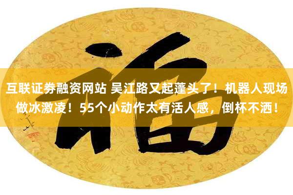 互联证劵融资网站 吴江路又起蓬头了！机器人现场做冰激凌！55个小动作太有活人感，倒杯不洒！