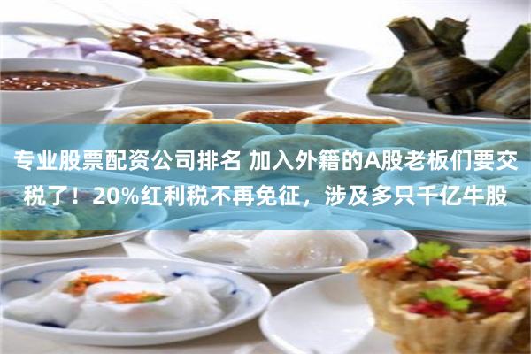 专业股票配资公司排名 加入外籍的A股老板们要交税了！20%红利税不再免征，涉及多只千亿牛股