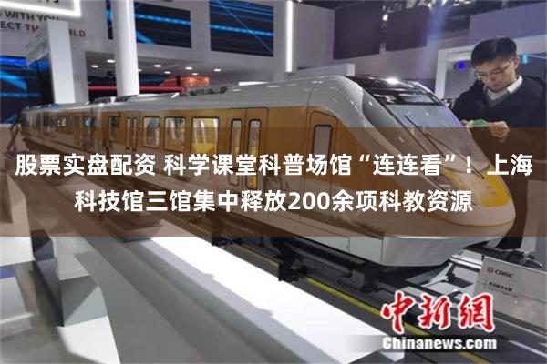 股票实盘配资 科学课堂科普场馆“连连看”！上海科技馆三馆集中释放200余项科教资源
