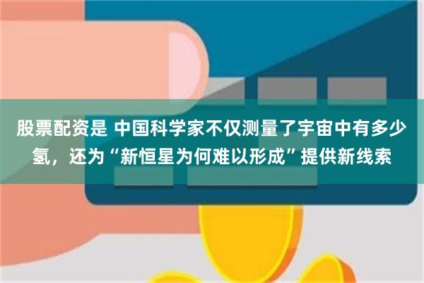 股票配资是 中国科学家不仅测量了宇宙中有多少氢，还为“新恒星为何难以形成”提供新线索