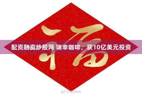 配资融资炒股网 瑞幸咖啡,获10亿美元投资