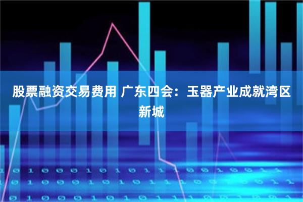 股票融资交易费用 广东四会:玉器产业成就湾区新城
