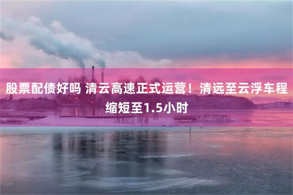 股票配债好吗 清云高速正式运营！清远至云浮车程缩短至1.5小时