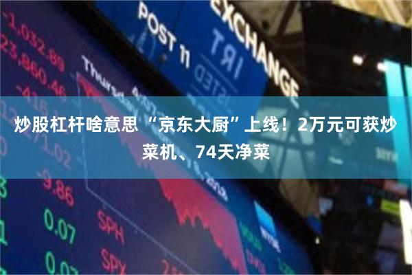 炒股杠杆啥意思 “京东大厨”上线!2万元可获炒菜机、74天净菜