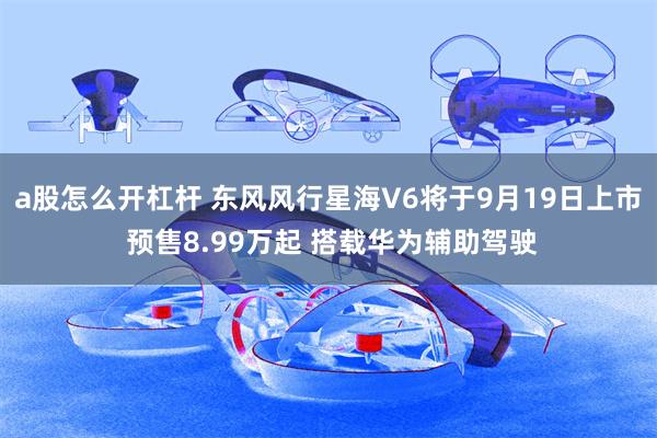 a股怎么开杠杆 东风风行星海V6将于9月19日上市 预售8.99万起 搭载华为辅助驾驶