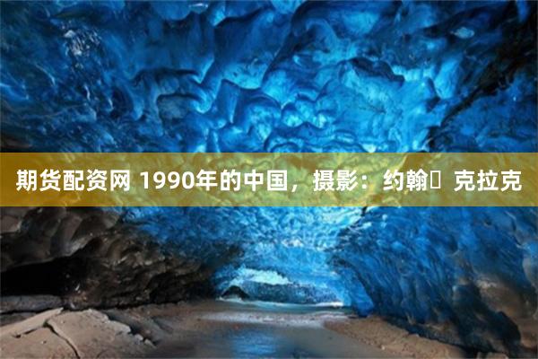 期货配资网 1990年的中国，摄影：约翰・克拉克