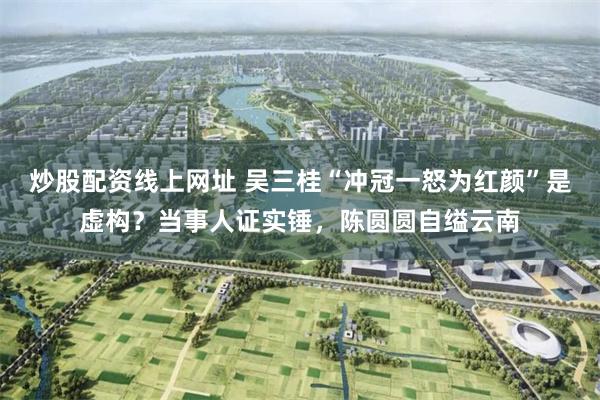 炒股配资线上网址 吴三桂“冲冠一怒为红颜”是虚构？当事人证实锤，陈圆圆自缢云南
