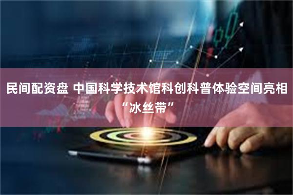 民间配资盘 中国科学技术馆科创科普体验空间亮相“冰丝带”