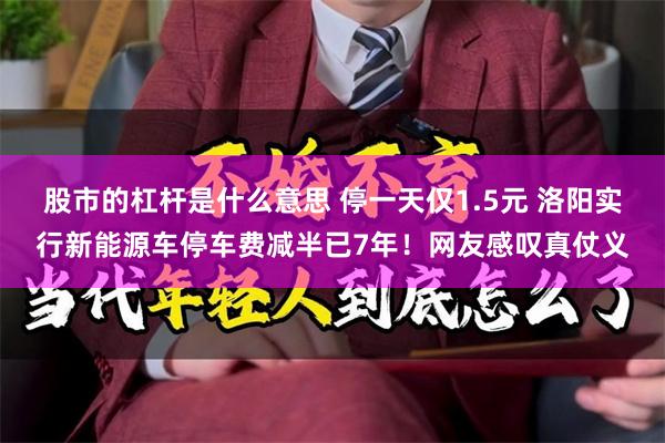 股市的杠杆是什么意思 停一天仅1.5元 洛阳实行新能源车停车费减半已7年！网友感叹真仗义