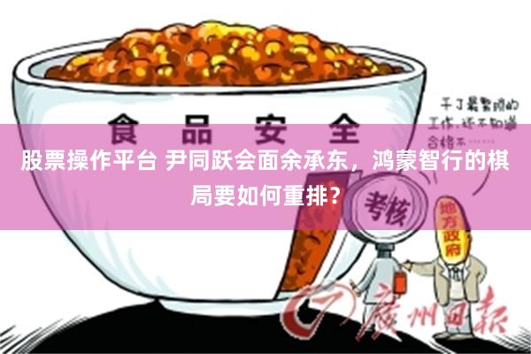 股票操作平台 尹同跃会面余承东，鸿蒙智行的棋局要如何重排？