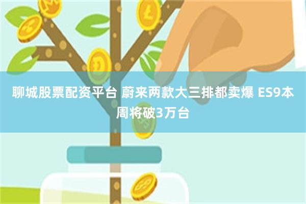 聊城股票配资平台 蔚来两款大三排都卖爆 ES9本周将破3万台
