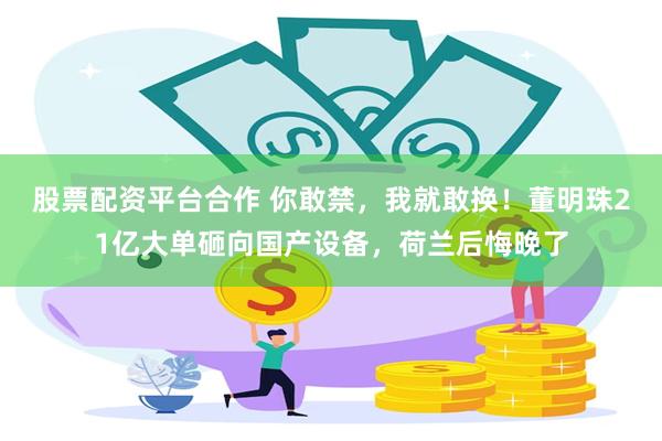股票配资平台合作 你敢禁，我就敢换！董明珠21亿大单砸向国产设备，荷兰后悔晚了