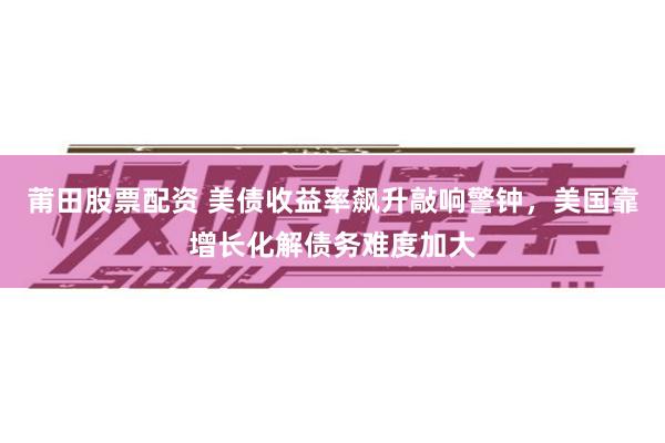 莆田股票配资 美债收益率飙升敲响警钟，美国靠增长化解债务难度加大