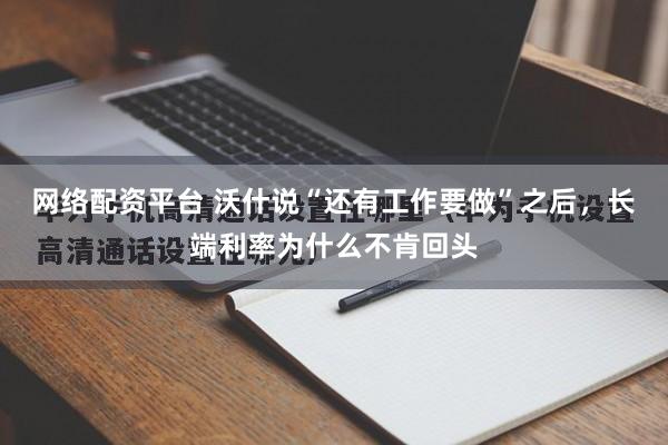 网络配资平台 沃什说“还有工作要做”之后，长端利率为什么不肯回头