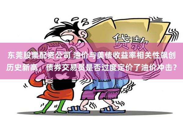 东莞股票配资公司 油价与美债收益率相关性飙创历史新高，债券交易员是否过度定价了油价冲击？