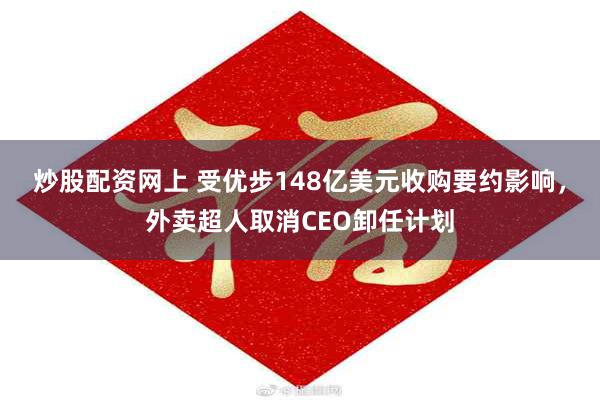 炒股配资网上 受优步148亿美元收购要约影响，外卖超人取消CEO卸任计划