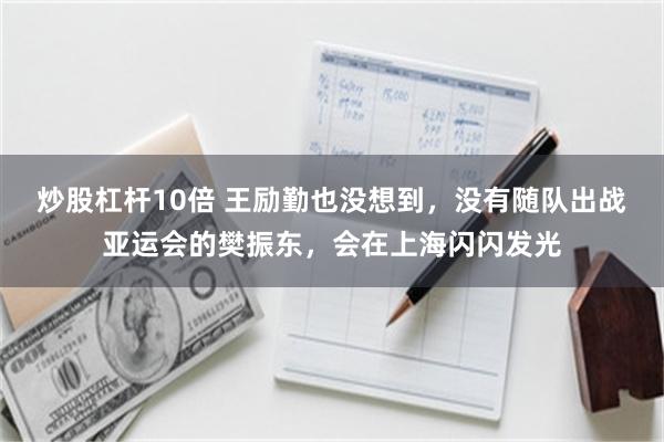 炒股杠杆10倍 王励勤也没想到，没有随队出战亚运会的樊振东，会在上海闪闪发光