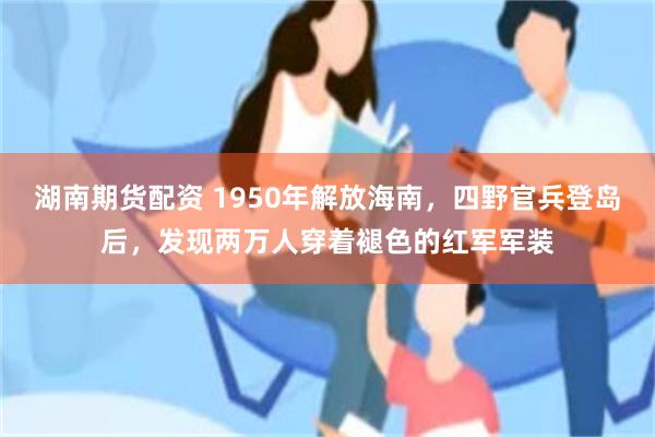 湖南期货配资 1950年解放海南，四野官兵登岛后，发现两万人穿着褪色的红军军装