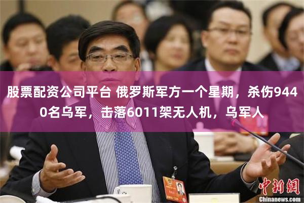 股票配资公司平台 俄罗斯军方一个星期，杀伤9440名乌军，击落6011架无人机，乌军人