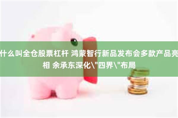 什么叫全仓股票杠杆 鸿蒙智行新品发布会多款产品亮相 余承东深化＂四界＂布局