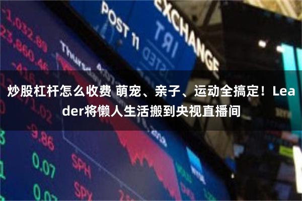 炒股杠杆怎么收费 萌宠、亲子、运动全搞定！Leader将懒人生活搬到央视直播间