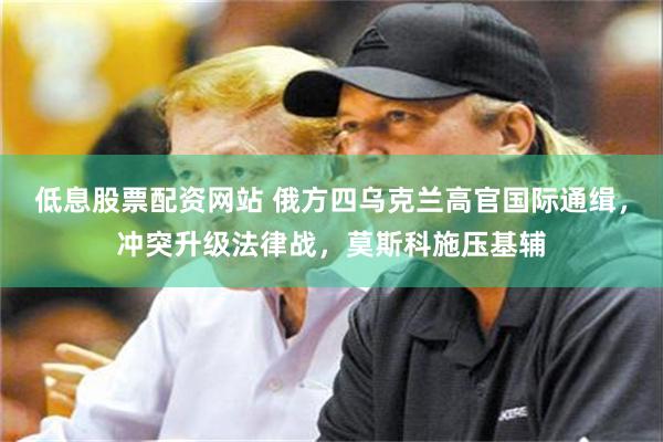 低息股票配资网站 俄方四乌克兰高官国际通缉，冲突升级法律战，莫斯科施压基辅