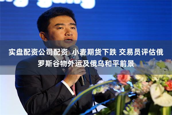 实盘配资公司配资  小麦期货下跌 交易员评估俄罗斯谷物外运及俄乌和平前景